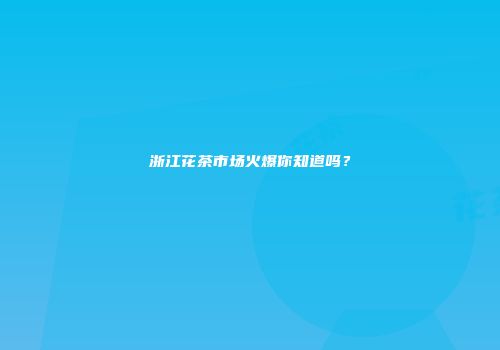 浙江花茶市场火爆你知道吗？