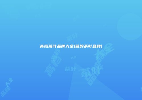 高档茶叶品牌大全(普的茶叶品牌)