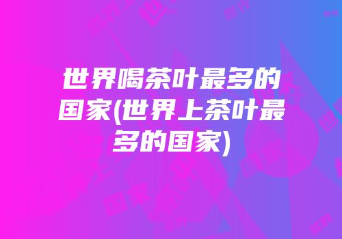 世界喝茶叶最多的国家(世界上茶叶最多的国家)