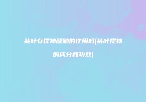 茶叶有提神醒脑的作用吗(茶叶提神的成分和功效)