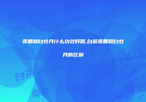 贡眉和白牡丹什么功效好喝,白茶贡眉和白牡丹的区别