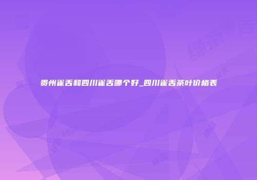 贵州雀舌和四川雀舌哪个好_四川雀舌茶叶价格表