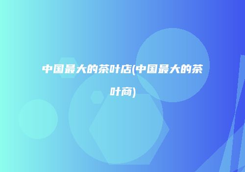 中国最大的茶叶店(中国最大的茶叶商)