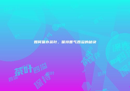如何保存茶叶，保持香气四溢的秘诀