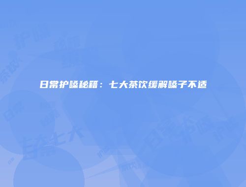日常护嗓秘籍：七大茶饮缓解嗓子不适