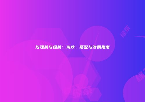 玫瑰茶与绿茶：功效、搭配与饮用指南