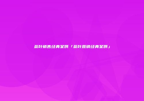 茶叶销售经典案例「茶叶营销经典案例」
