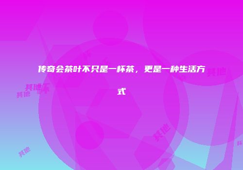 传奇会茶叶不只是一杯茶，更是一种生活方式
