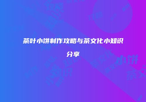 茶叶小饼制作攻略与茶文化小知识分享