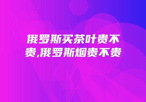俄罗斯买茶叶贵不贵,俄罗斯烟贵不贵
