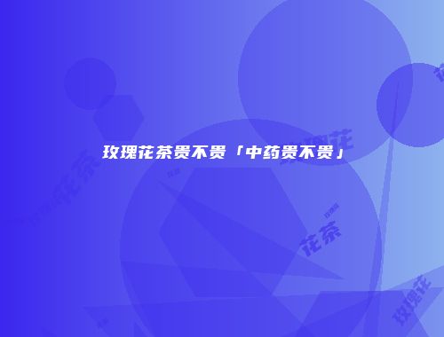 玫瑰花茶贵不贵「中药贵不贵」