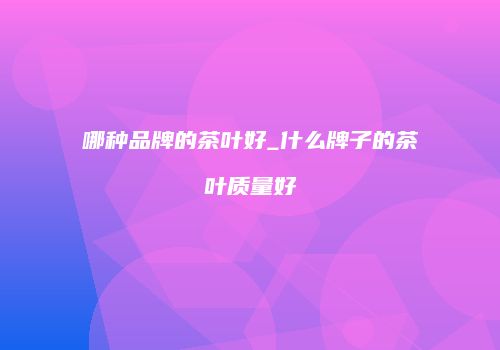 哪种品牌的茶叶好_什么牌子的茶叶质量好