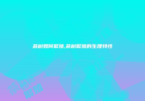 茶树如何繁殖,茶树繁殖的生理特性
