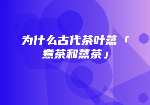 为什么古代茶叶蒸「煮茶和蒸茶」