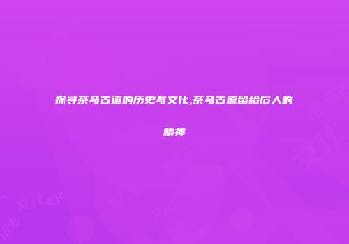 探寻茶马古道的历史与文化,茶马古道留给后人的精神