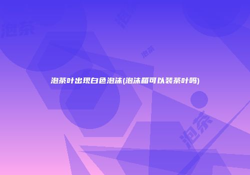 泡茶叶出现白色泡沫(泡沫箱可以装茶叶吗)