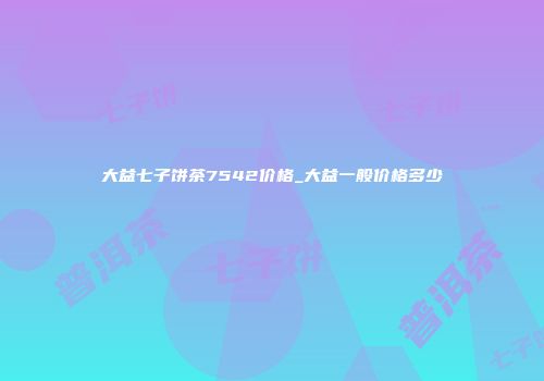 大益七子饼茶7542价格_大益一般价格多少