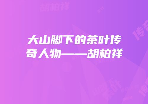 大山脚下的茶叶传奇人物——胡柏祥