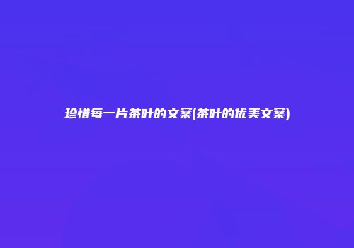 珍惜每一片茶叶的文案(茶叶的优美文案)