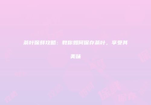 茶叶保鲜攻略：教你如何保存茶叶，享受其美味