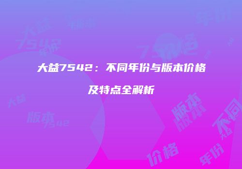 大益7542：不同年份与版本价格及特点全解析