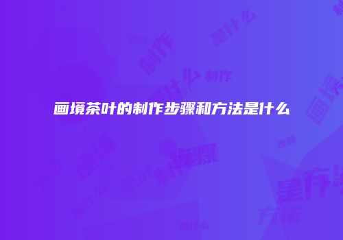 画境茶叶的制作步骤和方法是什么
