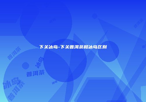 下关冰岛-下关普洱茶和冰岛区别