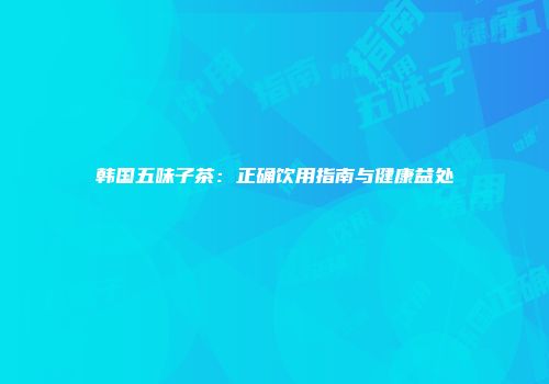 韩国五味子茶：正确饮用指南与健康益处
