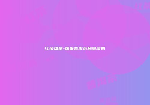 红茶热量-糯米普洱茶热量高吗