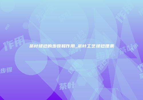 茶叶揉捻的步骤和作用_茶叶工艺揉捻理条