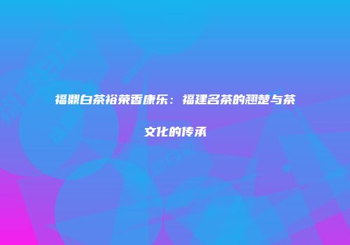 福鼎白茶裕荣香康乐：福建名茶的翘楚与茶文化的传承
