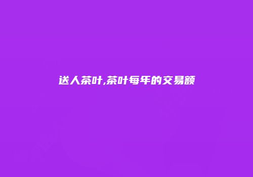 送人茶叶,茶叶每年的交易额