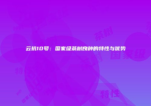 云抗10号：国家级茶树良种的特性与优势