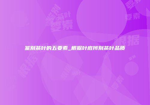 鉴别茶叶的五要素_根据叶底辨别茶叶品质