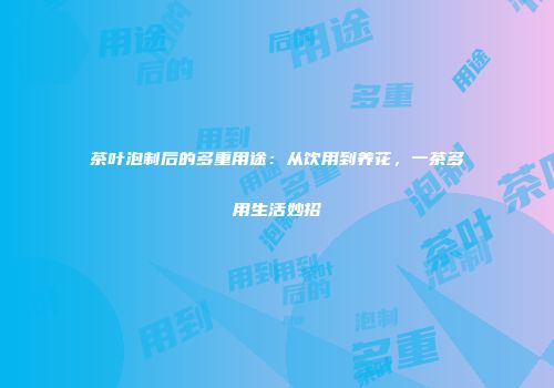茶叶泡制后的多重用途：从饮用到养花，一茶多用生活妙招