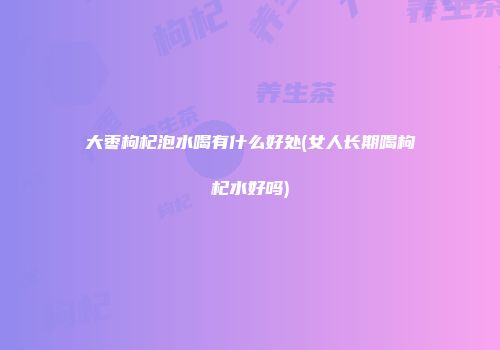 大枣枸杞泡水喝有什么好处(女人长期喝枸杞水好吗)