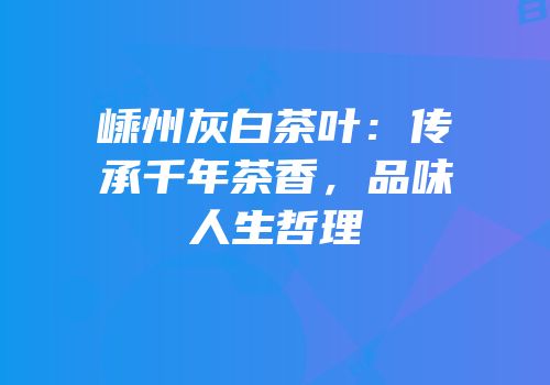 嵊州灰白茶叶：传承千年茶香，品味人生哲理