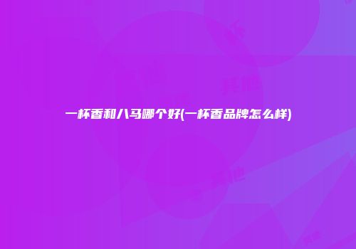 一杯香和八马哪个好(一杯香品牌怎么样)