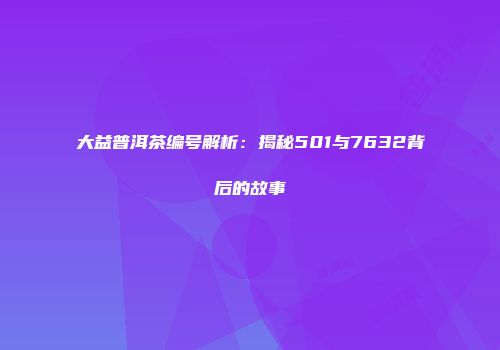大益普洱茶编号解析：揭秘501与7632背后的故事