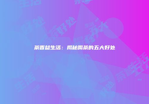 茶香益生活：揭秘喝茶的五大好处