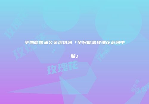 孕期能喝蒲公英泡水吗「孕妇能喝玫瑰花茶吗中期」