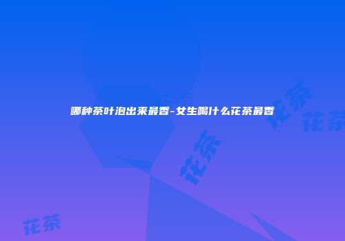 哪种茶叶泡出来最香-女生喝什么花茶最香