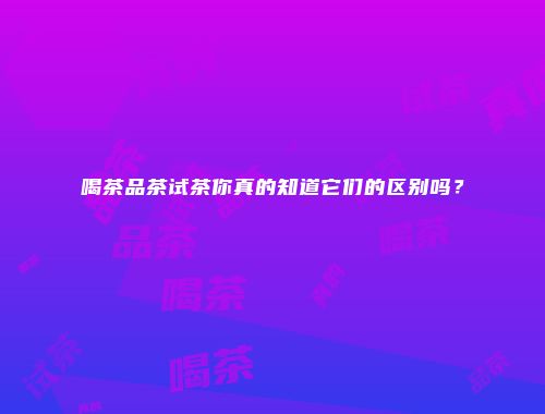 喝茶品茶试茶你真的知道它们的区别吗？