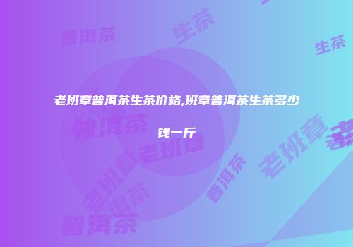 老班章普洱茶生茶价格,班章普洱茶生茶多少钱一斤