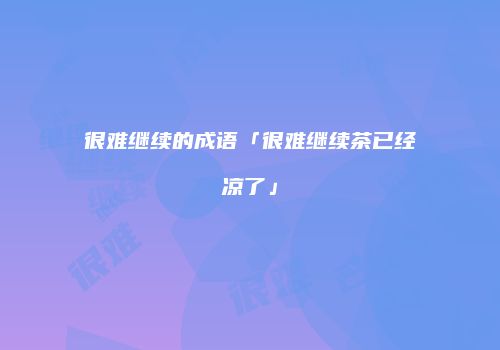 很难继续的成语「很难继续茶已经凉了」