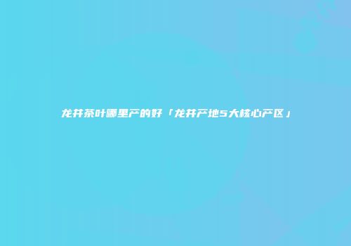 龙井茶叶哪里产的好「龙井产地5大核心产区」