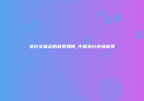 茶叶实体店的前景如何_中国茶叶市场前景