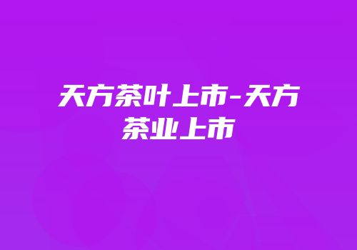 天方茶叶上市-天方茶业上市