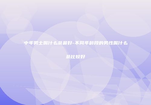 中年男士喝什么茶最好-不同年龄段的男性喝什么茶比较好