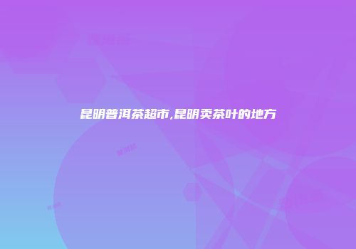 昆明普洱茶超市,昆明卖茶叶的地方